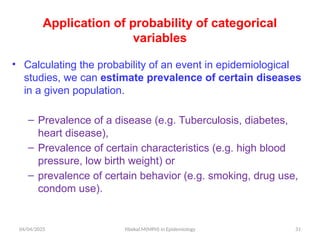 04/04/2025 Yibekal.M(MPH) in Epidemiology 31
Application of probability of categorical
variables
• Calculating the probability of an event in epidemiological
studies, we can estimate prevalence of certain diseases
in a given population.
– Prevalence of a disease (e.g. Tuberculosis, diabetes,
heart disease),
– Prevalence of certain characteristics (e.g. high blood
pressure, low birth weight) or
– prevalence of certain behavior (e.g. smoking, drug use,
condom use).
 