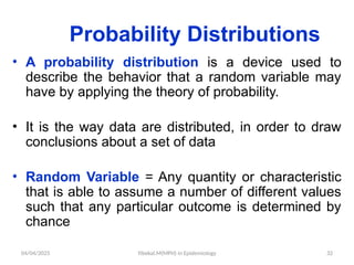 04/04/2025 Yibekal.M(MPH) in Epidemiology 32
Probability Distributions
• A probability distribution is a device used to
describe the behavior that a random variable may
have by applying the theory of probability.
• It is the way data are distributed, in order to draw
conclusions about a set of data
• Random Variable = Any quantity or characteristic
that is able to assume a number of different values
such that any particular outcome is determined by
chance
 