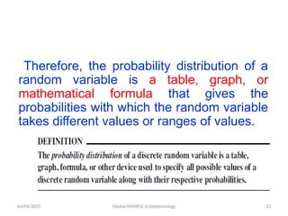 04/04/2025 Yibekal.M(MPH) in Epidemiology 33
Therefore, the probability distribution of a
random variable is a table, graph, or
mathematical formula that gives the
probabilities with which the random variable
takes different values or ranges of values.
 