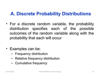 04/04/2025 Yibekal.M(MPH) in Epidemiology 34
A. Discrete Probability Distributions
• For a discrete random variable, the probability
distribution specifies each of the possible
outcomes of the random variable along with the
probability that each will occur
• Examples can be:
– Frequency distribution
– Relative frequency distribution
– Cumulative frequency
 