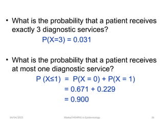 04/04/2025 Yibekal.M(MPH) in Epidemiology 36
• What is the probability that a patient receives
exactly 3 diagnostic services?
P(X=3) = 0.031
• What is the probability that a patient receives
at most one diagnostic service?
P (X≤1) = P(X = 0) + P(X = 1)
= 0.671 + 0.229
= 0.900
 