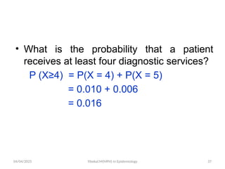 04/04/2025 Yibekal.M(MPH) in Epidemiology 37
• What is the probability that a patient
receives at least four diagnostic services?
P (X≥4) = P(X = 4) + P(X = 5)
= 0.010 + 0.006
= 0.016
 