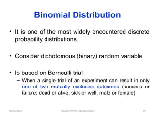 04/04/2025 Yibekal.M(MPH) in Epidemiology 39
Binomial Distribution
• It is one of the most widely encountered discrete
probability distributions.
• Consider dichotomous (binary) random variable
• Is based on Bernoulli trial
– When a single trial of an experiment can result in only
one of two mutually exclusive outcomes (success or
failure; dead or alive; sick or well, male or female)
 