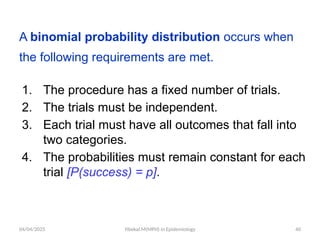 04/04/2025 Yibekal.M(MPH) in Epidemiology 40
A binomial probability distribution occurs when
the following requirements are met.
1. The procedure has a fixed number of trials.
2. The trials must be independent.
3. Each trial must have all outcomes that fall into
two categories.
4. The probabilities must remain constant for each
trial [P(success) = p].
 