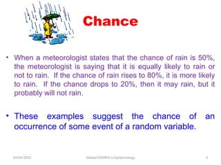 04/04/2025 Yibekal.M(MPH) in Epidemiology 4
Chance
• When a meteorologist states that the chance of rain is 50%,
the meteorologist is saying that it is equally likely to rain or
not to rain. If the chance of rain rises to 80%, it is more likely
to rain. If the chance drops to 20%, then it may rain, but it
probably will not rain.
• These examples suggest the chance of an
occurrence of some event of a random variable.
 