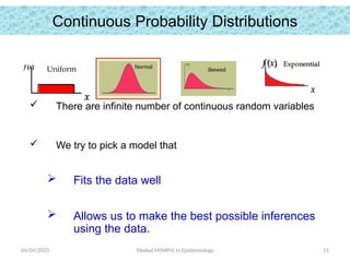 04/04/2025 Yibekal.M(MPH) in Epidemiology 51
Continuous Probability Distributions
 There are infinite number of continuous random variables
 We try to pick a model that
 Fits the data well
 Allows us to make the best possible inferences
using the data.
f (x)
x
Uniform Normal Skewed
 