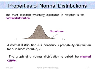 04/04/2025 Yibekal.M(MPH) in Epidemiology 52
Properties of Normal Distributions
The most important probability distribution in statistics is the
normal distribution.
A normal distribution is a continuous probability distribution
for a random variable, x.
The graph of a normal distribution is called the normal
curve.
Normal curve
x
 