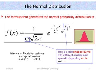 04/04/2025 Yibekal.M(MPH) in Epidemiology 53
The Normal Distribution
 The formula that generates the normal probability distribution is:
Where, s = Population variance
µ = population mean
e =2.718…, π= 3.14…
2
)
(
2
1
2
1
)
( 







x
e
x
f
This is a bell shaped curve
with different centers and
spreads depending on 
and 
 