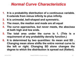 04/04/2025 Yibekal.M(MPH) in Epidemiology 54
Normal Curve Characteristics
1. It is a probability distribution of a continuous variable.
It extends from minus infinity to plus infinity.
2. It is unimodal, bell-shaped and symmetric.
3. The mean, the median and mode are all equal
4. The curve approaches, but never meets, the abscissa
at both high and low ends.
5. The total area under the curve is 1. (This is a
requirement of any probability density function.)
6. It is determined by two quantities: its mean and SD .
Changing mean alone shifts the entire normal curve to
the left or right. Changing SD alone changes the
degree to which the distribution is spread out (flatten).
 