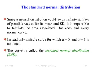 04/04/2025 Yibekal.M(MPH) in Epidemiology 57
The standard normal distribution
Since a normal distribution could be an infinite number
of possible values for its mean and SD, it is impossible
to tabulate the area associated for each and every
normal curve.
Instead only a single curve for which μ = 0 and σ = 1 is
tabulated.
The curve is called the standard normal distribution
(SND).
 