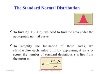 04/04/2025 Yibekal.M(MPH) in Epidemiology 58
The Standard Normal Distribution
 To find P(a < x < b), we need to find the area under the
appropriate normal curve.
 To simplify the tabulation of these areas, we
standardize each value of x by expressing it as a z-
score, the number of standard deviations s it lies from
the mean m.




x
z
 