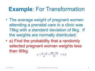 04/04/2025 Yibekal.M(MPH) in Epidemiology 59
• The average weight of pregnant women
attending a prenatal care in a clinic was
78kg with a standard deviation of 8kg. If
the weights are normally distributed:
• a) Find the probability that a randomly
selected pregnant woman weights less
than 90kg.
Example: For Transformation
-

90-78
=
8
x μ
z
σ
= 1.5
 
