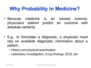 04/04/2025 Yibekal.M(MPH) in Epidemiology 6
Why Probability in Medicine?
• Because medicine is an inexact science,
physicians seldom predict an outcome with
absolute certainty.
• E.g., to formulate a diagnosis, a physician must
rely on available diagnostic information about a
patient
– History and physical examination
– Laboratory investigation, X-ray findings, ECG, etc
 