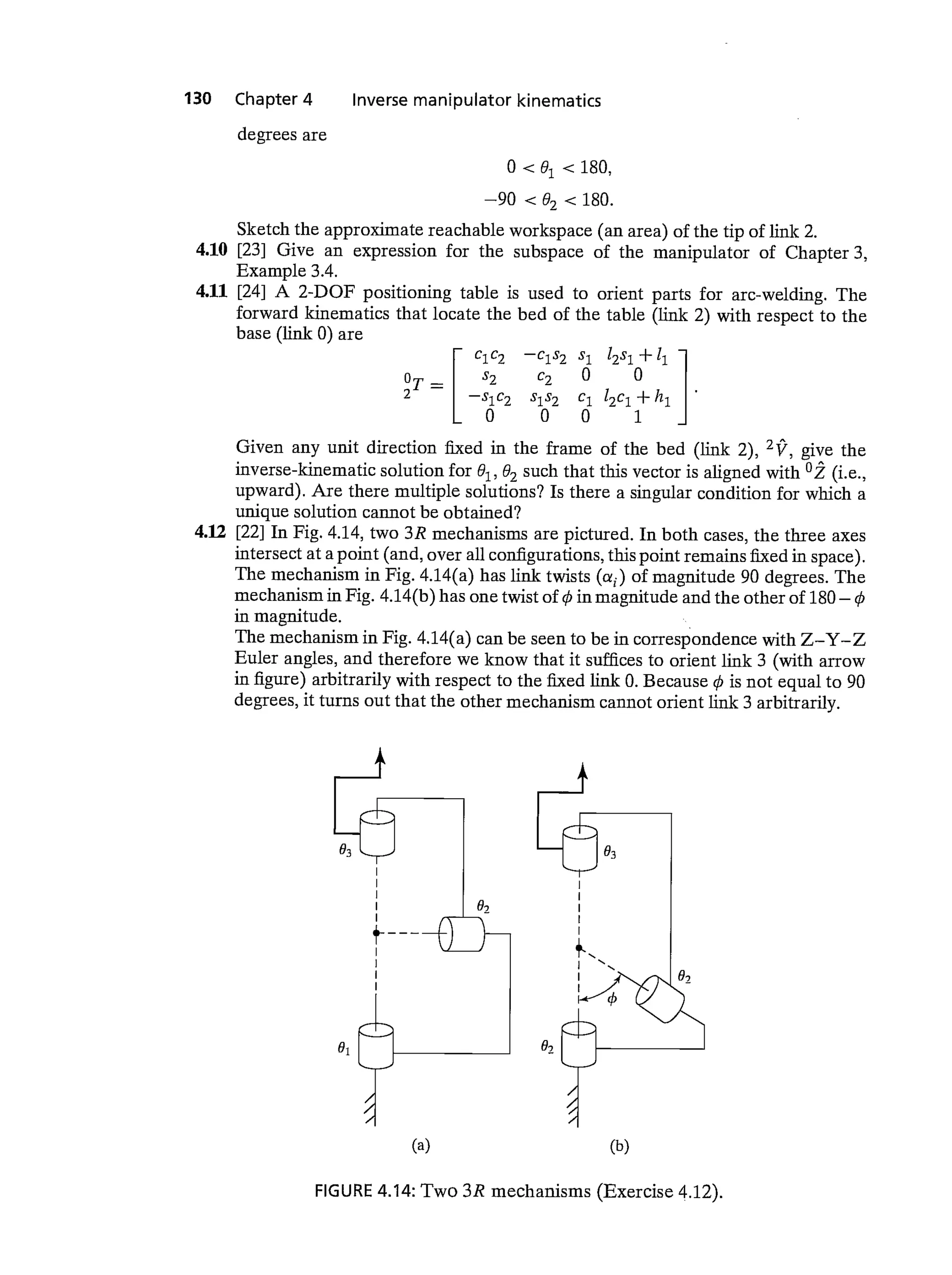 130 Chapter 4 Inverse manipulator kinematics
degrees are
0 <180,
—90 <180.
Sketch the approximate reachable workspace (an area) of the tip of link 2.
4.10 [23] Give an expression for the subspace of the manipulator of Chapter 3,
Example 3.4.
4.11 [24] A 2-DOF positioning table is used to orient parts for arc-welding. The
forward kinematics that locate the bed of the table (link 2) with respect to the
base (link 0) are
r c1c2 —c1s2 s1 12s1 +
OT_I S2 C2 0 0
2
—
s1s2 c1 12c1 + h1
LO 0 0 1
Given any unit direction fixed in the frame of the bed (link 2), give the
inverse-kinematic solution for 02 such that this vector is aligned with 02 (i.e.,
upward). Are there multiple solutions? Is there a singular condition for which a
unique solution cannot be obtained?
4.12 [22] In Fig. 4.14, two 3R mechanisms are pictured. In both cases, the three axes
intersect at a point (and, over all configurations, this point remains fixed in space).
The mechanism in Fig. 4.14(a) has link twists (as) of magnitude 90 degrees. The
mechanism in Fig. 4.14(b) has one twist of in magnitude and the other of 180—
in magnitude.
The mechanism in Fig. 4.14(a) can be seen to be in correspondence with Z—Y—Z
Euler angles, and therefore we know that it suffices to orient link 3 (with arrow
in figure) arbitrarily with respect to the link 0. Because 0 is not equal to 90
degrees, it turns out that the other mechanism cannot orient link 3 arbitrarily.
FIGURE 4.14: Two 3R mechanisms (Exercise 4.12).
(a) (b)
 