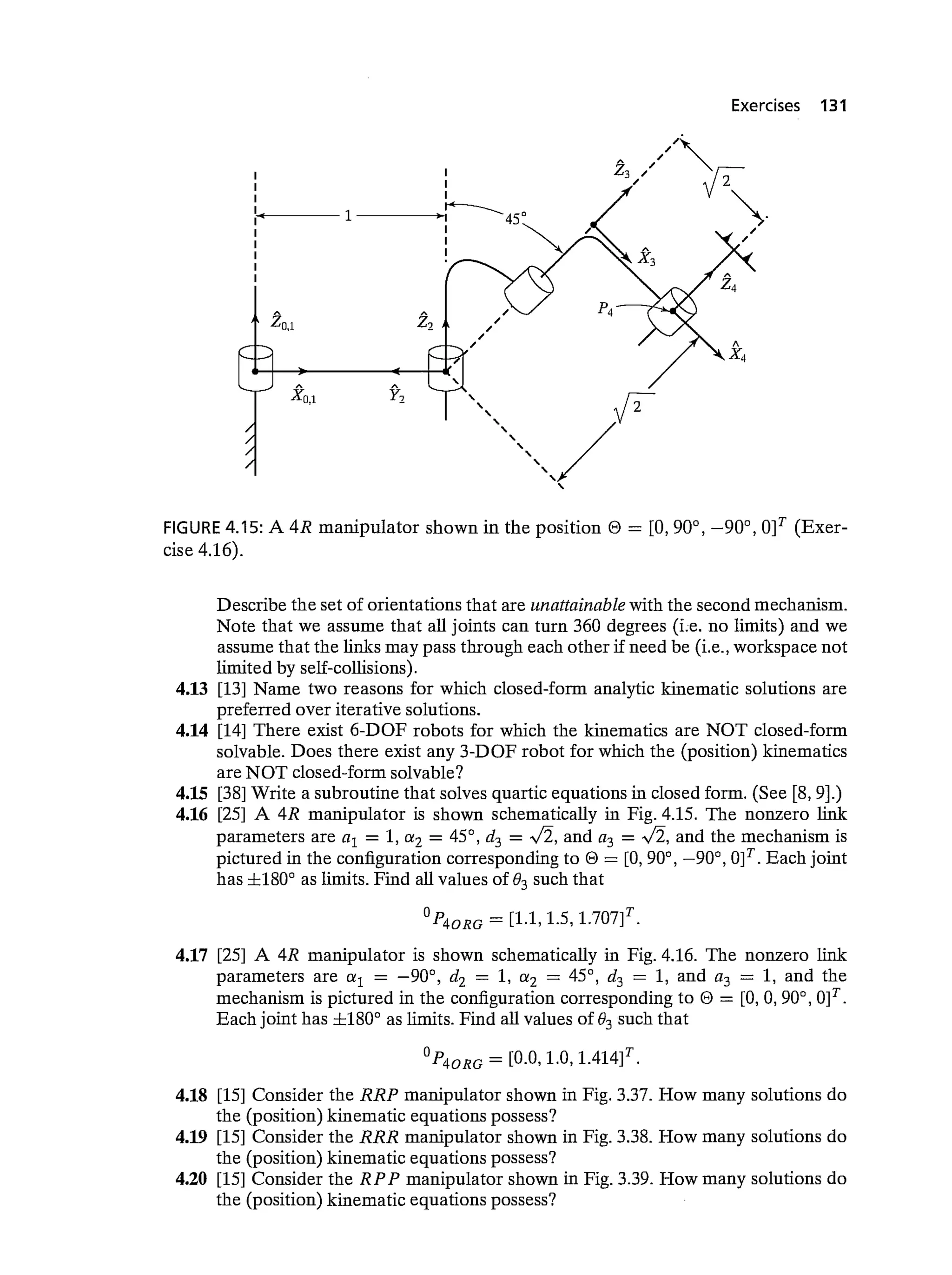 zo,1
Exercises 131
FIGURE 4.15: A 4R manipulator shown in the position e = [0,900, —90°, 01T (Exer-
cise 4.16).
Describe the set of orientations that are unattainable with the second mechanism.
Note that we assume that all joints can turn 360 degrees (i.e. no limits) and we
assume that the links may pass through each other if need be (i.e., workspace not
limited by self-coffisions).
4.13 [13] Name two reasons for which closed-form analytic kinematic solutions are
preferred over iterative solutions.
4.14 [14] There exist 6-DOF robots for which the kinematics are NOT closed-form
solvable. Does there exist any 3-DOF robot for which the (position) kinematics
are NOT closed-form solvable?
4.15 [38] Write a subroutine that solves quartic equations in closed form. (See [8, 9].)
4.16 [25] A 4R manipulator is shown schematically in Fig. 4.15. The nonzero link
parameters are a1 = 1, a2 = 45°, d3 = and a3 = and the mechanism is
pictured in the configuration corresponding to e = [0,90°, —90°, 0]T. Each joint
has ±180° as limits. Find all values of 83 such that
= [1.1, 1.5,
4.17 [25] A 4R manipulator is shown schematically in Fig. 4.16. The nonzero link
parameters are a1 = —90°, d2 = 1, a2 = 45°, d3 = 1, and a3 = 1, and the
mechanism is pictured in the configuration corresponding to 0 = [0, 0, 90°, 0]T.
Each joint has ±180° as limits. Find all values of 83 such that
= [0.0, 1.0, 1414]T
4.18 [15] Consider the RRP manipulator shown in Fig. 3.37. How many solutions do
the (position) kinematic equations possess?
4.19 [15] Consider the RRR manipulator shown in Fig. 3.38. How many solutions do
the (position) kinematic equations possess?
4.20 [15] Consider the R PP manipulator shown in Fig. 3.39. How many solutions do
the (position) kinematic equations possess?
I
I
I
I
1
I
I
I
I
xo,1 y-)
A
x4
 