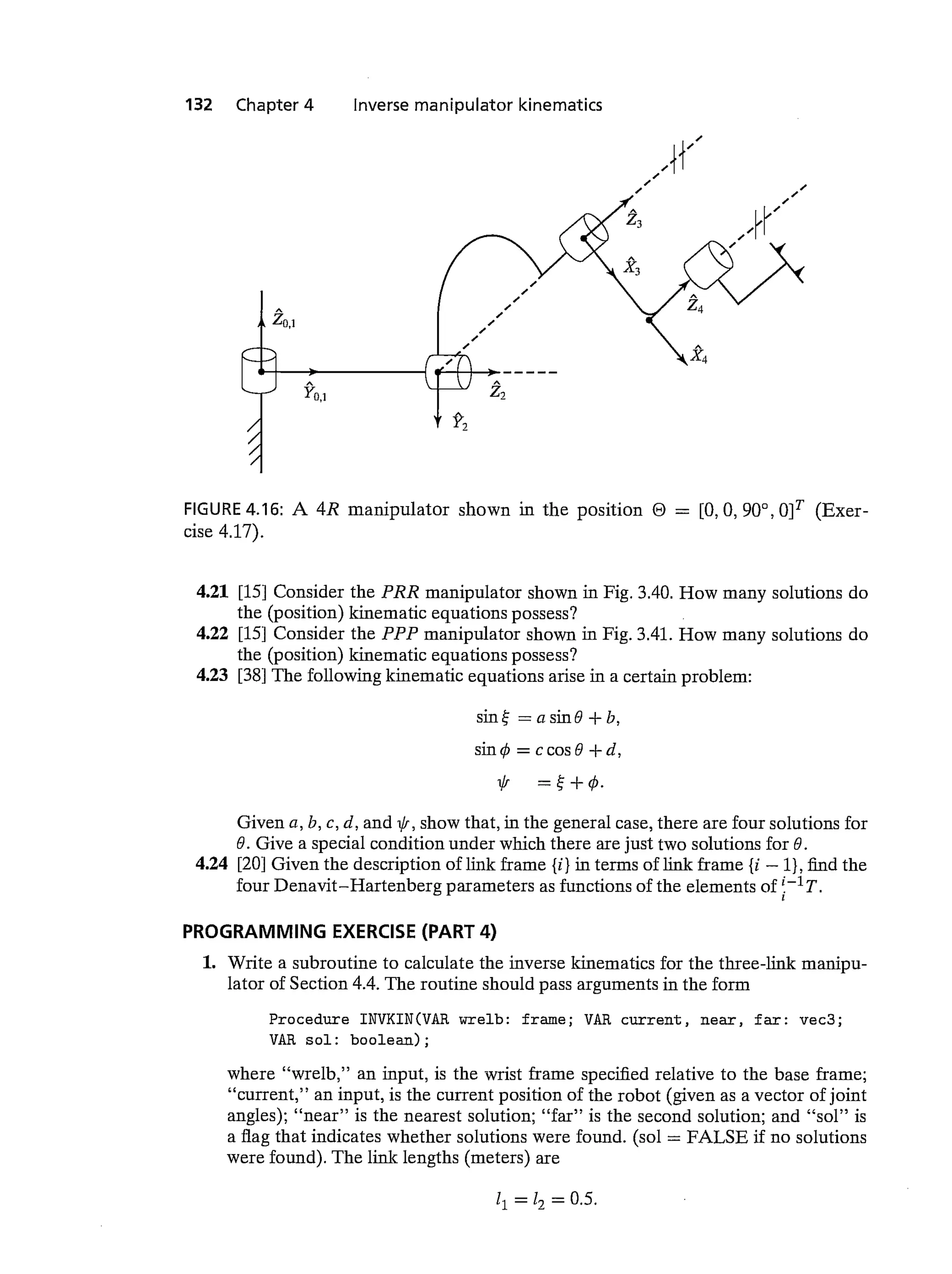 132 Chapter 4 Inverse manipulator kinematics
FIGURE 4.16: A 4R manipulator shown in the position 0 = [0,0, 900, 0]T (Exer-
cise 4.17).
4.21 [15] Consider the PRR manipulator shown in Fig. 3.40. How many solutions do
the (position) kinematic equations possess?
4.22 [15] Consider the PPP manipulator shown in Fig. 3.41. How many solutions do
the (position) kinematic equations possess?
4.23 [38] The following kinematic equations arise in a certain problem:
sine —asin9+b,
= ccos9 +d,
Given a, b, c, d, and i/i, show that, in the general case, there are four solutions for
6. Give a special condition under which there are just two solutions for 9.
4.24 [20] Given the description of link frame {i} in terms of link frame {i — 1), find the
four Denavit—Hartenberg parameters as functions of the elements of Y'T.
PROGRAMMING EXERCISE (PART 4)
1. Write a subroutine to calculate the inverse kinematics for the three-link manipu-
lator of Section 4.4. The routine should pass arguments in the form
Procedure INVKIN(VAR wreib: frame; VAR current, near, far: vec3;
VAR sol: boolean);
where "wreib," an input, is the wrist frame specified relative to the base frame;
"current," an input, is the current position of the robot (given as a vector of joint
angles); "near" is the nearest solution; "far" is the second solution; and "sol" is
a flag that indicates whether solutions were found. (sol = FALSE if no solutions
were found). The link lengths (meters) are
11 = 17 = 0.5.
zo,1
L/
yo,1
x4
 