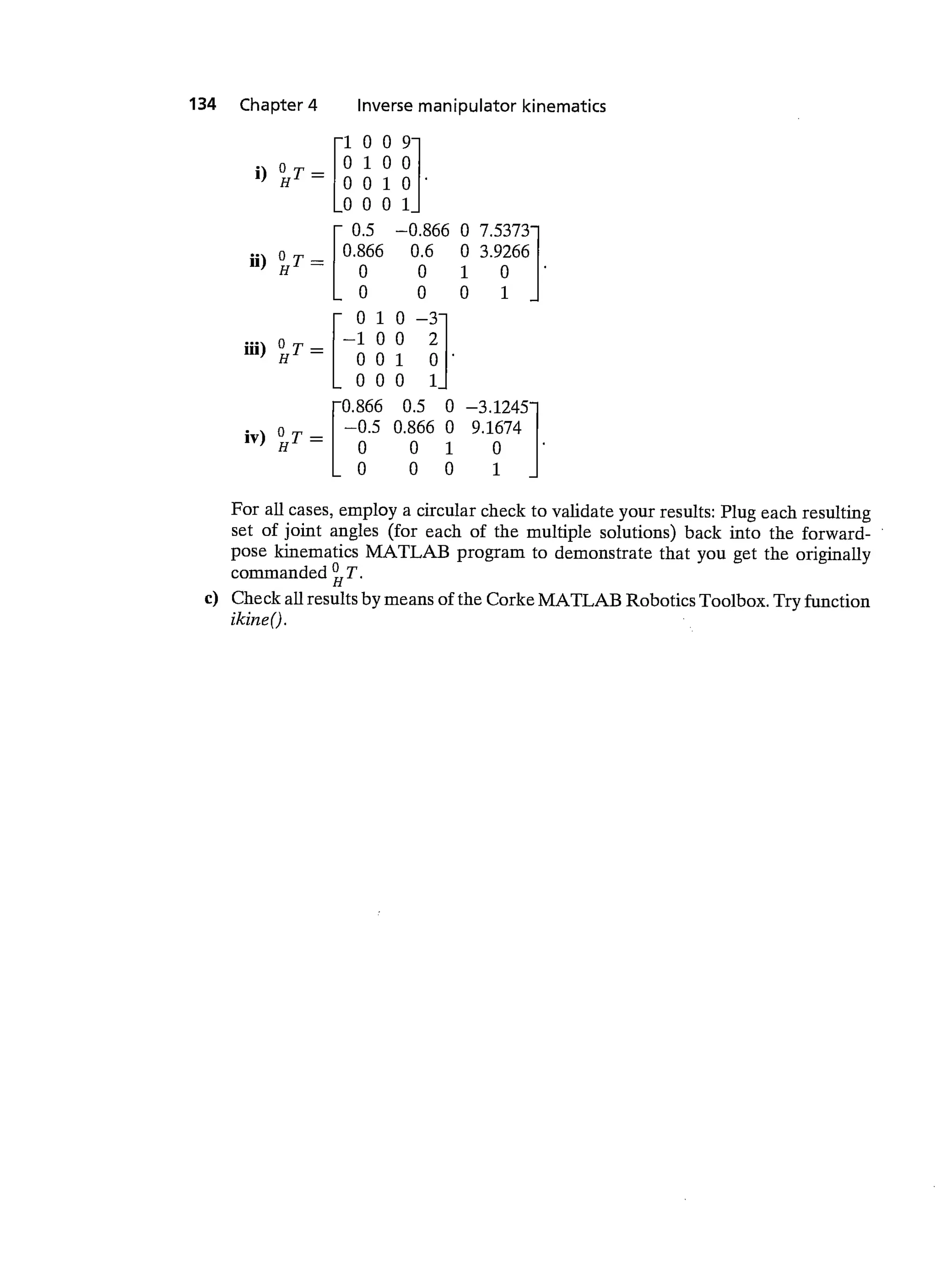 134 Chapter 4 Inverse manipulator kinematics
1009
' 0100
H — 0 0 1 0
0001
0.5 —0.866 0 7.5373
o 0.866 0.6 0 3.9266
0 0 1 0
0 0 01
0 1 0 —3
o — —100 2
I1I)HT_ 001 0
000 1
rO.866 0.5 0 —3.1245
o I —0.5 0.866 0 9.1674
0 0 1 0
Lo 0 0 1
For all cases, employ a circular check to validate your results: Plug each resulting
set of joint angles (for each of the multiple solutions) back into the forward-
pose kinematics MATLAB program to demonstrate that you get the originally
commanded
c) Check all results by means of the Corke MATLAB Robotics Toolbox. Try function
ikineQ.
 