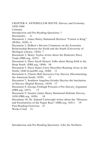 CHAPTER 4: ANTEBELLUM SOUTH, Slavery and Economy,
1820-1860
Contents
Introduction and Pre-Reading Questions: 1
Documents: 4
Document 1, James Henry Hammond Declares “Cotton is King”
(Willis, 1858) 4
Document 2, DeBow’s Review Comments on the Economic
Relationship Between the North and the South (University of
Michigan Library, 1856) 7
Document 3, Henry Tayloe writes about the Domestic Slave
Trade (PBS.org, 1835) 10
Document 4, Slave Jacob Stroyer Talks about Being Sold to the
Deep South (PBS.org, 1890) 10
Document 5, Slave James Curry Describes Running Away to the
North, 1840 (LearnNC.org, 1840) 11
Document 6, Charles Ball discusses City Slavery (Documenting
the American South, 1859) 15
Document 7, Southern Angelina Grimke Decries the Institution
of Slavery (Digital History, 1839) 17
Document 8, George Fitzhugh Presents a Pro-Slavery Argument
(PBS.org, 1857) 17
Document 9, Senator James Henry Hammond Defends Slavery,
1858 (PBS.org, 1858) 18
Document 10, Dr. Samuel Cartwright writes about the “Diseases
and Peculiarities of the Negro Race” (PBS.org, 1851) 19
Post-Reading Exercises 21
Works Cited 21
Introduction and Pre-Reading Questions: Like the Northern
 