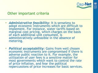 Other important criteria Administrative feasibility :  It is senseless to adopt economic instruments which are difficult to implement. For instance, water tariffs based on marginal cost pricing, which charges on the basis of each additional unit consumed, is administratively unfeasible in the absence of metering. Political acceptability :  Gains from well chosen economic instruments are compromised if there is adverse public reaction to it. For example, the utilization of user fees is a sensitive matter for most governments which want to control the rate of price inflation, and fear the political repercussions of price increases for basic services. 