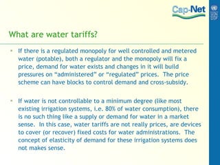 What are water tariffs ? If there is a regulated monopoly for well controlled and metered water (potable), both a regulator and the monopoly will fix a price, demand for water exists and changes in it will build pressures on “administered” or “regulated” prices.  The price scheme can have blocks to control demand and cross-subsidy. If water is not controllable to a minimum degree (like most existing irrigation systems, i.e. 80% of water consumption), there is no such thing like a supply or demand for water in a market sense.  In this case, water tariffs are not really prices, are devices to cover (or recover) fixed costs for water administrations.  The concept of elasticity of demand for these irrigation systems does not makes sense.  