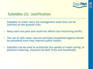 Subsidies (2): Justification Subsidies to water users are management tools that can be justified on the grounds that: Many users are poor and could not afford cost-recovering tariffs; The use of safe water sources and basic household hygiene should be promoted since they improve public health; Subsidies can be used to accelerate the uptake of water-saving, or pollution-reducing, measures by both firms and households.  