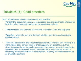 Subsidies (3): Good practices Smart  subsidies are targeted, transparent and tapering:  Targeted  to population groups, or to purposes, that are specifically intended to benefit, rather than scattered across the population at large.  Transparent  so that they are accountable to citizens, users and taxpayers. Tapering  – where the aim is to diminish subsidies over time, and eventually eliminate them.  There will be countries and circumstances where full financial cost recovery is a more distant goal. Various kinds of  cross-supports   are possible, e.g. from richer to poorer, larger to smaller consumers, from urban to rural, industrial to household, etc. In economic terms cross-subsidies are second-best solutions since they produce distortions in consumption.  But they are widely resorted to as pragmatic solutions.   