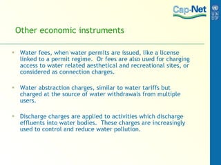 Other economic instruments Water fees, when water permits are issued, like a license linked to a permit regime.  Or fees are also used for charging access to water related aesthetical and recreational sites, or considered as connection charges. Water abstraction charges, similar to water tariffs but charged at the source of water withdrawals from multiple users.  Discharge charges are applied to activities which discharge effluents into water bodies.  These charges are increasingly used to control and reduce water pollution. 