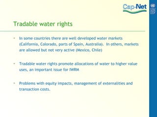 Tradable water rights In some countries there are well developed water markets (California, Colorado, parts of Spain, Australia).  In others, markets are allowed but not very active (Mexico, Chile) Tradable water rights promote allocations of water to higher value uses, an important issue for IWRM Problems with equity impacts, management of externalities and transaction costs.  