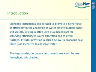 Introduction Economic instruments can be used to promote a higher level of efficiency in the allocation of water among multiple users and sectors. Pricing is often used as a mechanism for achieving efficiency in water allocation and to avoid wastage. If water provision is priced below its economic cost there is no incentive to conserve water. The ways in which economic instruments work will be seen throughout this chapter.  