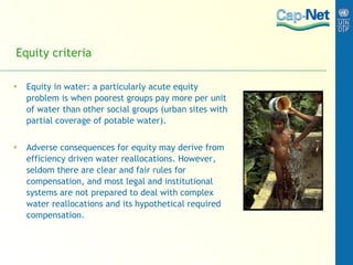 Equity criteria Equity in water: a particularly acute equity problem is when poorest groups pay more per unit of water than other social groups (urban sites with partial coverage of potable water).  Adverse consequences for equity may derive from efficiency driven water reallocations. However, seldom there are clear and fair rules for compensation, and most legal and institutional systems are not prepared to deal with complex water reallocations and its hypothetical required compensation. 