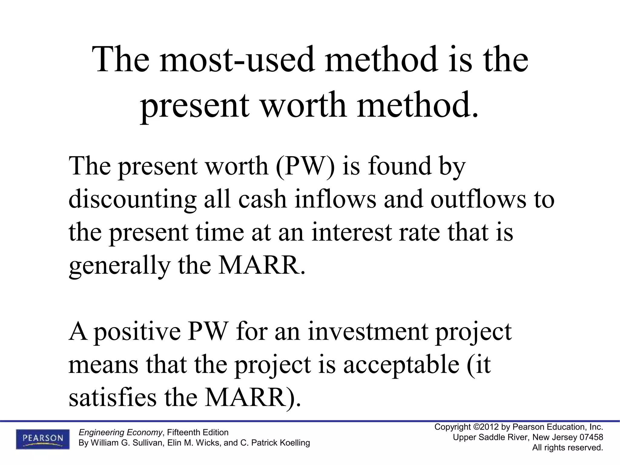 Copyright ©2012 by Pearson Education, Inc.
Upper Saddle River, New Jersey 07458
All rights reserved.
Engineering Economy, Fifteenth Edition
By William G. Sullivan, Elin M. Wicks, and C. Patrick Koelling
The most-used method is the
present worth method.
The present worth (PW) is found by
discounting all cash inflows and outflows to
the present time at an interest rate that is
generally the MARR.
A positive PW for an investment project
means that the project is acceptable (it
satisfies the MARR).
 