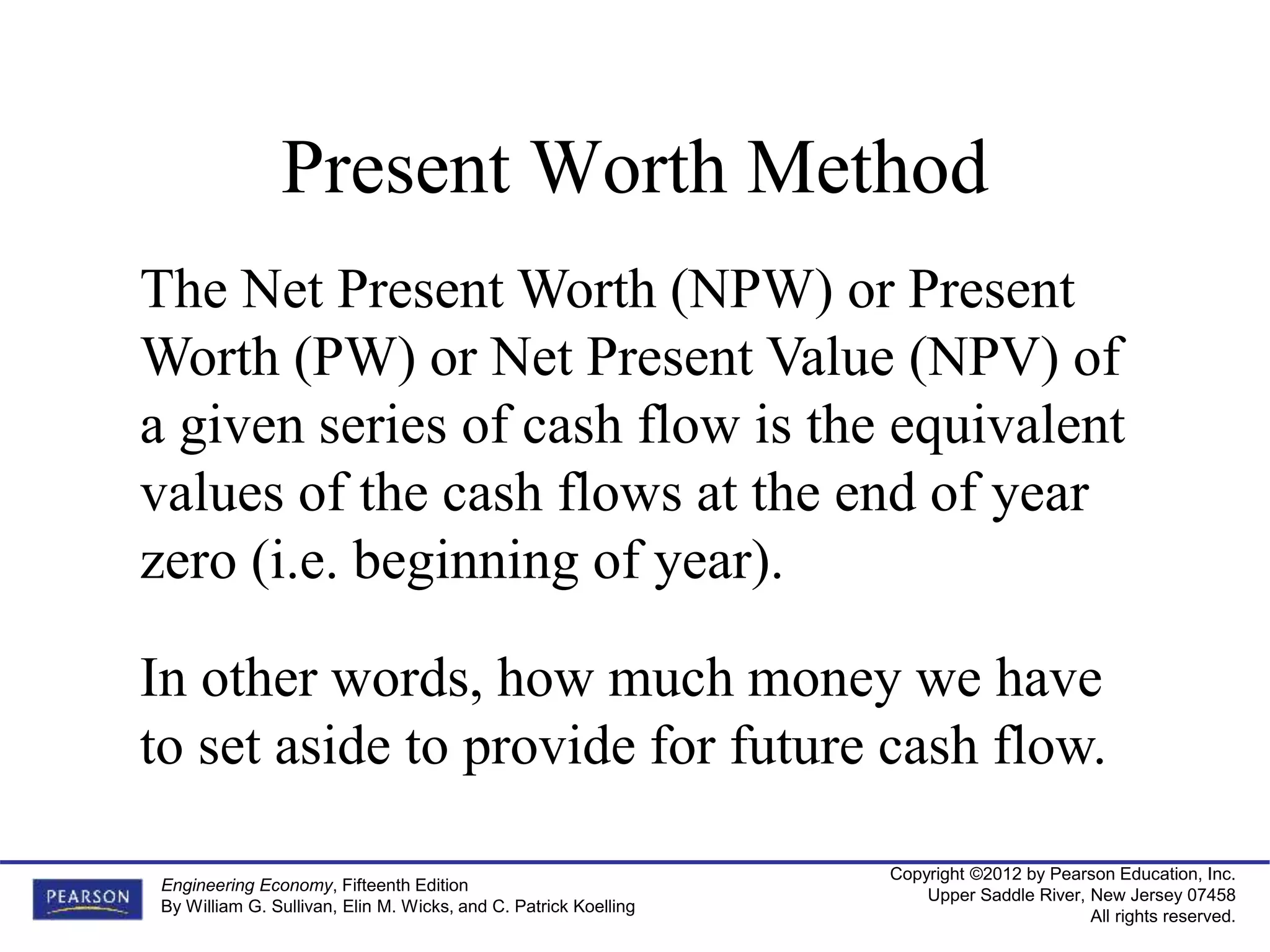 Copyright ©2012 by Pearson Education, Inc.
Upper Saddle River, New Jersey 07458
All rights reserved.
Engineering Economy, Fifteenth Edition
By William G. Sullivan, Elin M. Wicks, and C. Patrick Koelling
Present Worth Method
The Net Present Worth (NPW) or Present
Worth (PW) or Net Present Value (NPV) of
a given series of cash flow is the equivalent
values of the cash flows at the end of year
zero (i.e. beginning of year).
In other words, how much money we have
to set aside to provide for future cash flow.
 