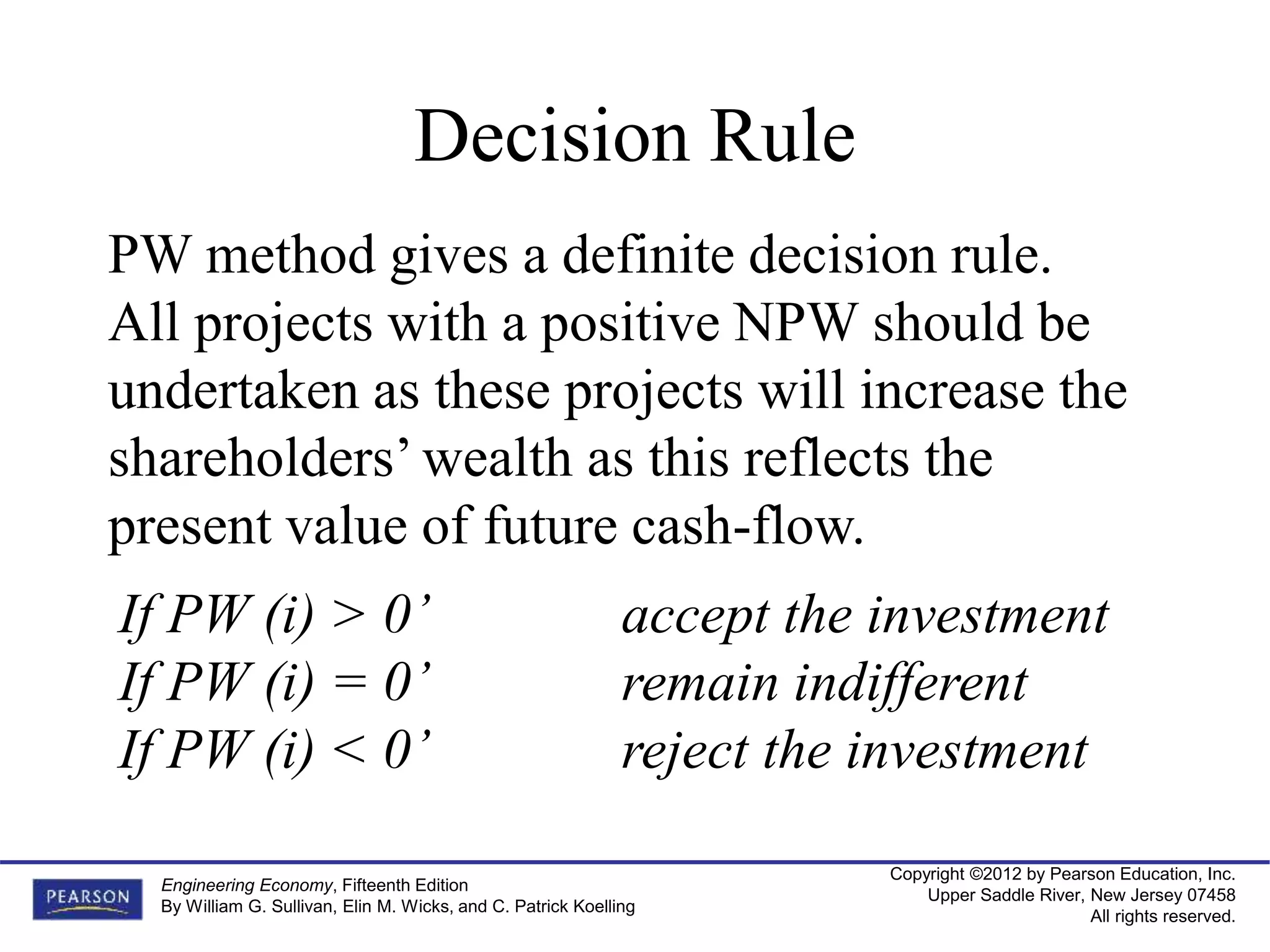 Copyright ©2012 by Pearson Education, Inc.
Upper Saddle River, New Jersey 07458
All rights reserved.
Engineering Economy, Fifteenth Edition
By William G. Sullivan, Elin M. Wicks, and C. Patrick Koelling
Decision Rule
PW method gives a definite decision rule.
All projects with a positive NPW should be
undertaken as these projects will increase the
shareholders’ wealth as this reflects the
present value of future cash-flow.
If PW (i) > 0’ accept the investment
If PW (i) = 0’ remain indifferent
If PW (i) < 0’ reject the investment
 