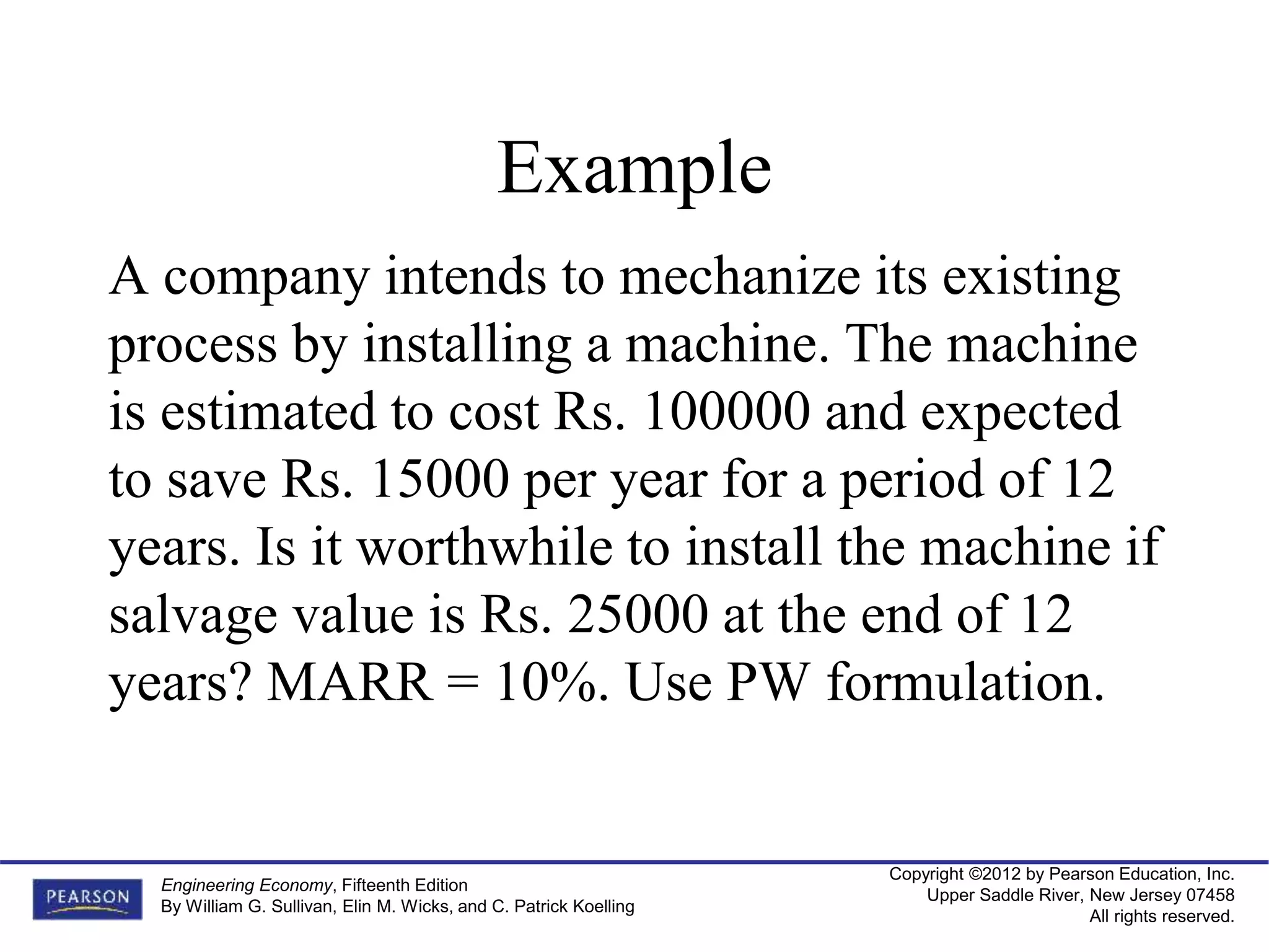 Copyright ©2012 by Pearson Education, Inc.
Upper Saddle River, New Jersey 07458
All rights reserved.
Engineering Economy, Fifteenth Edition
By William G. Sullivan, Elin M. Wicks, and C. Patrick Koelling
Example
A company intends to mechanize its existing
process by installing a machine. The machine
is estimated to cost Rs. 100000 and expected
to save Rs. 15000 per year for a period of 12
years. Is it worthwhile to install the machine if
salvage value is Rs. 25000 at the end of 12
years? MARR = 10%. Use PW formulation.
 