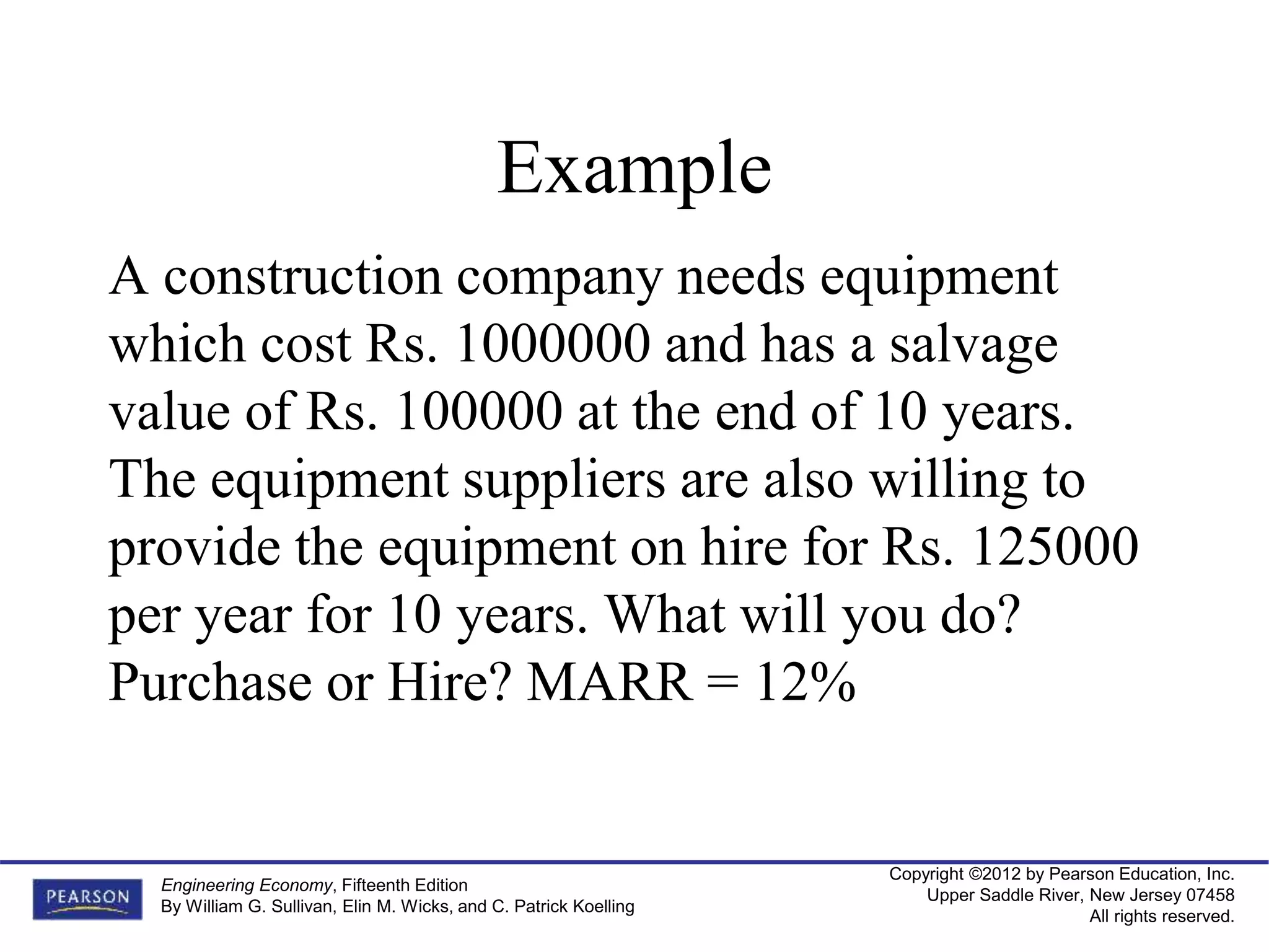 Copyright ©2012 by Pearson Education, Inc.
Upper Saddle River, New Jersey 07458
All rights reserved.
Engineering Economy, Fifteenth Edition
By William G. Sullivan, Elin M. Wicks, and C. Patrick Koelling
Example
A construction company needs equipment
which cost Rs. 1000000 and has a salvage
value of Rs. 100000 at the end of 10 years.
The equipment suppliers are also willing to
provide the equipment on hire for Rs. 125000
per year for 10 years. What will you do?
Purchase or Hire? MARR = 12%
 