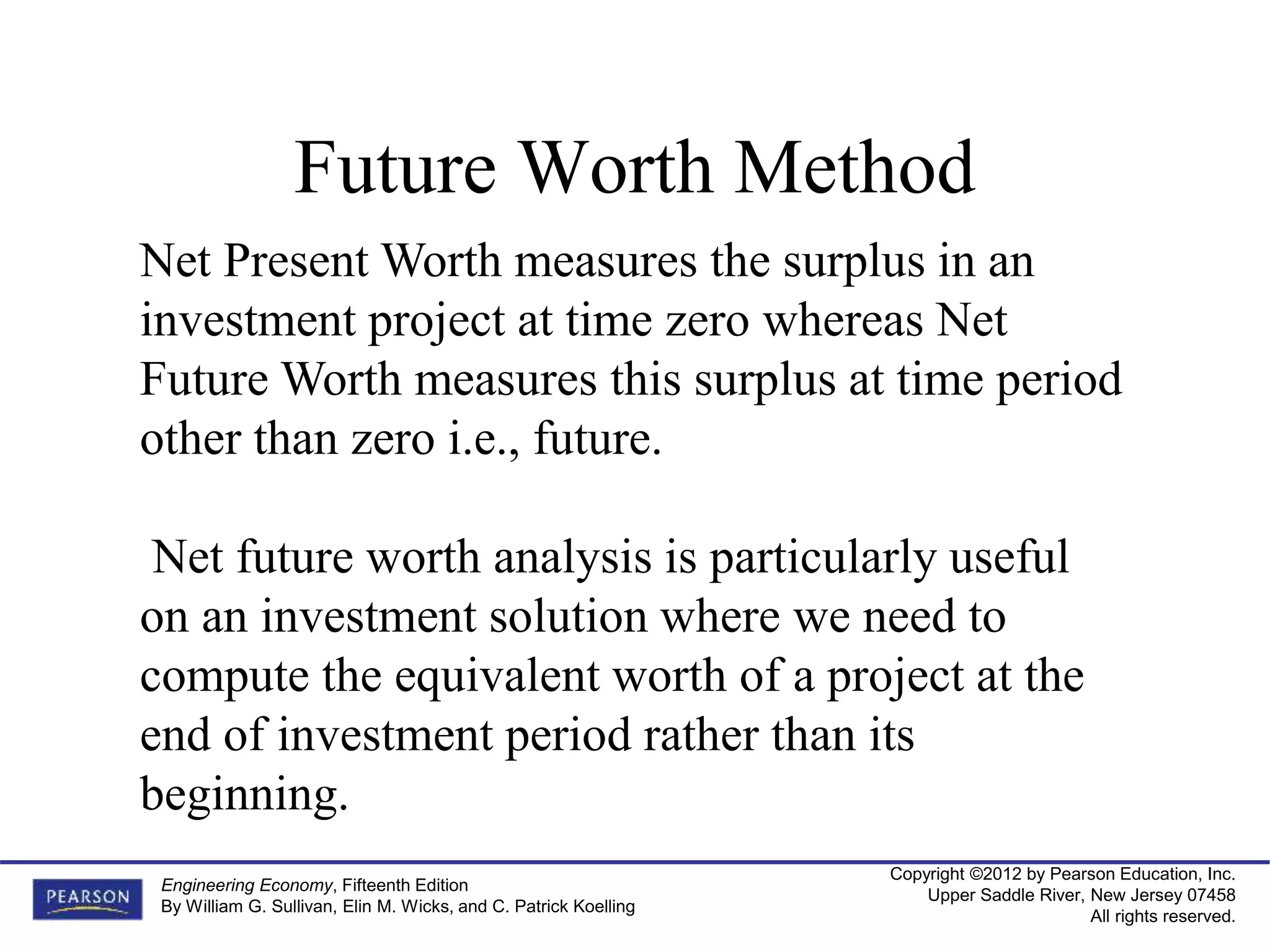 Copyright ©2012 by Pearson Education, Inc.
Upper Saddle River, New Jersey 07458
All rights reserved.
Engineering Economy, Fifteenth Edition
By William G. Sullivan, Elin M. Wicks, and C. Patrick Koelling
Future Worth Method
Net Present Worth measures the surplus in an
investment project at time zero whereas Net
Future Worth measures this surplus at time period
other than zero i.e., future.
Net future worth analysis is particularly useful
on an investment solution where we need to
compute the equivalent worth of a project at the
end of investment period rather than its
beginning.
 
