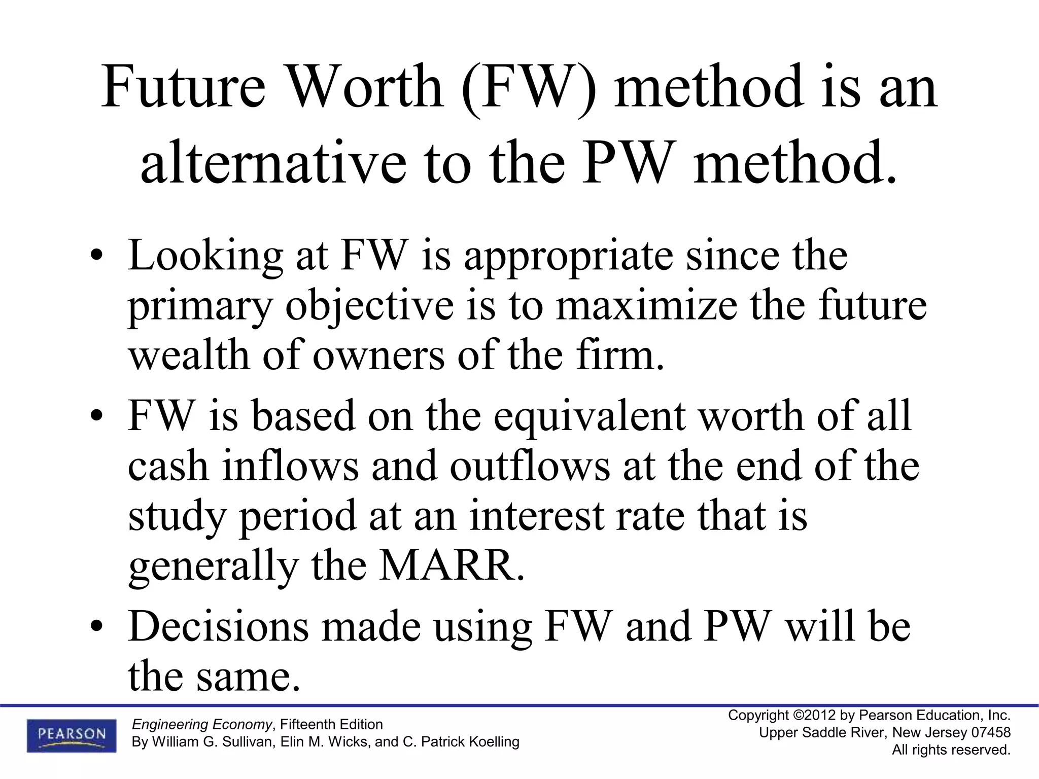 Copyright ©2012 by Pearson Education, Inc.
Upper Saddle River, New Jersey 07458
All rights reserved.
Engineering Economy, Fifteenth Edition
By William G. Sullivan, Elin M. Wicks, and C. Patrick Koelling
Future Worth (FW) method is an
alternative to the PW method.
• Looking at FW is appropriate since the
primary objective is to maximize the future
wealth of owners of the firm.
• FW is based on the equivalent worth of all
cash inflows and outflows at the end of the
study period at an interest rate that is
generally the MARR.
• Decisions made using FW and PW will be
the same.
 