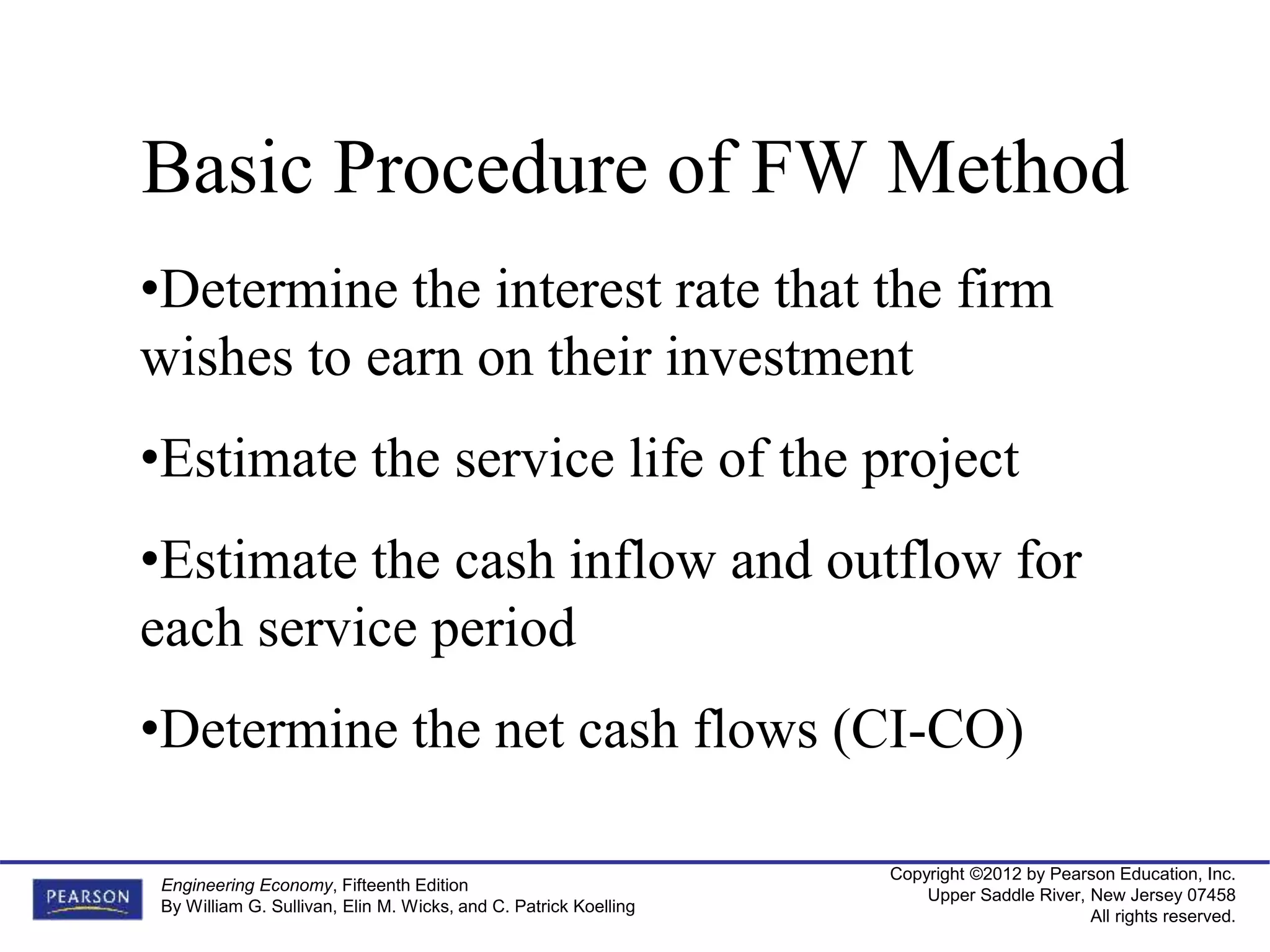 Copyright ©2012 by Pearson Education, Inc.
Upper Saddle River, New Jersey 07458
All rights reserved.
Engineering Economy, Fifteenth Edition
By William G. Sullivan, Elin M. Wicks, and C. Patrick Koelling
Basic Procedure of FW Method
•Determine the interest rate that the firm
wishes to earn on their investment
•Estimate the service life of the project
•Estimate the cash inflow and outflow for
each service period
•Determine the net cash flows (CI-CO)
 