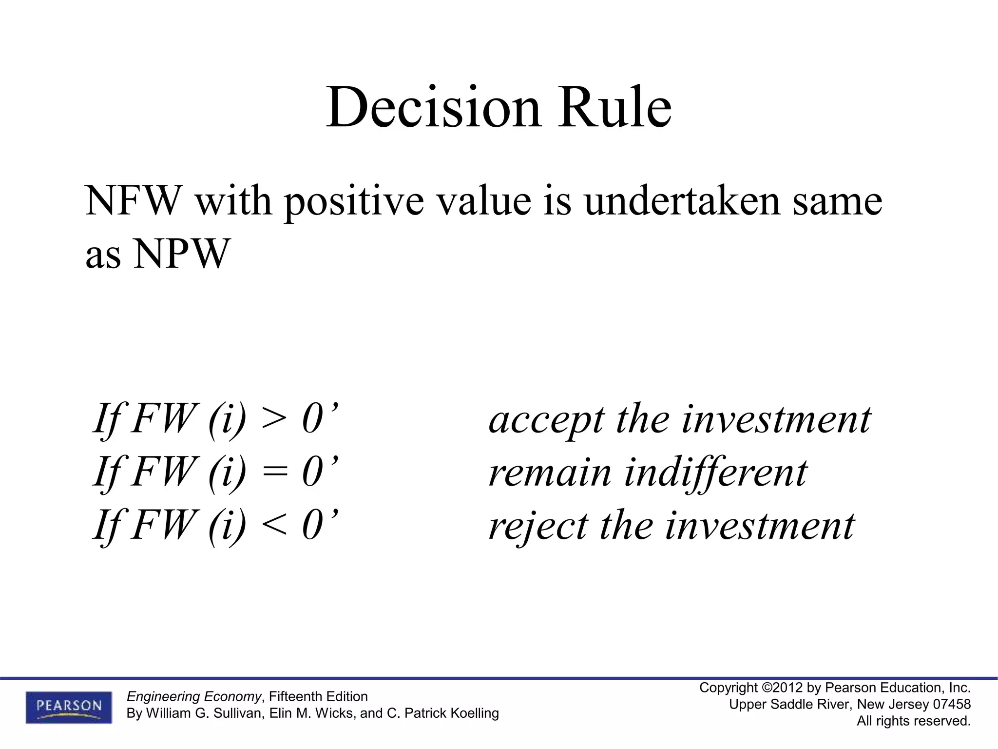 Copyright ©2012 by Pearson Education, Inc.
Upper Saddle River, New Jersey 07458
All rights reserved.
Engineering Economy, Fifteenth Edition
By William G. Sullivan, Elin M. Wicks, and C. Patrick Koelling
Decision Rule
NFW with positive value is undertaken same
as NPW
If FW (i) > 0’ accept the investment
If FW (i) = 0’ remain indifferent
If FW (i) < 0’ reject the investment
 