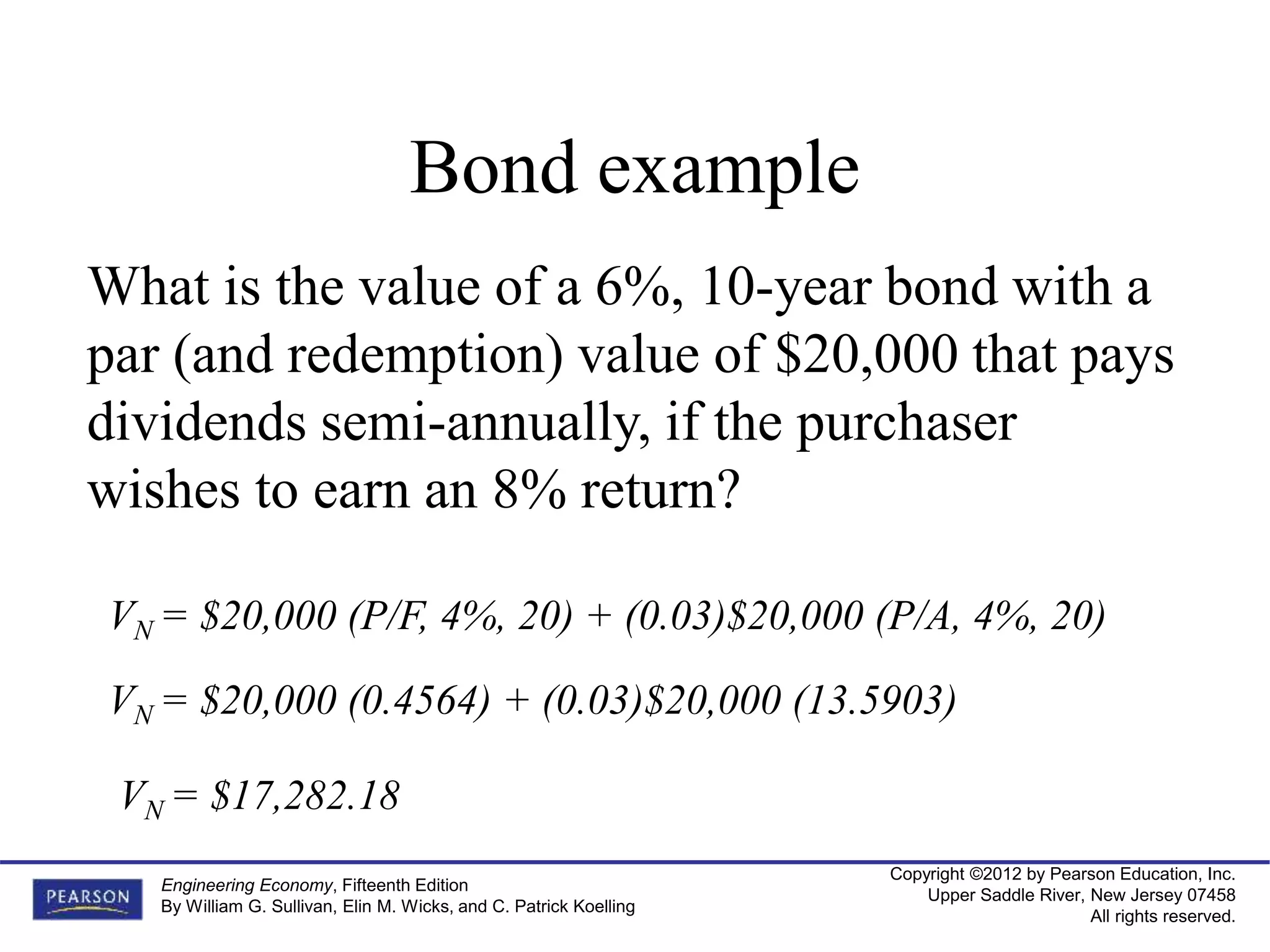 Copyright ©2012 by Pearson Education, Inc.
Upper Saddle River, New Jersey 07458
All rights reserved.
Engineering Economy, Fifteenth Edition
By William G. Sullivan, Elin M. Wicks, and C. Patrick Koelling
Bond example
What is the value of a 6%, 10-year bond with a
par (and redemption) value of $20,000 that pays
dividends semi-annually, if the purchaser
wishes to earn an 8% return?
VN = $20,000 (P/F, 4%, 20) + (0.03)$20,000 (P/A, 4%, 20)
VN = $17,282.18
VN = $20,000 (0.4564) + (0.03)$20,000 (13.5903)
 
