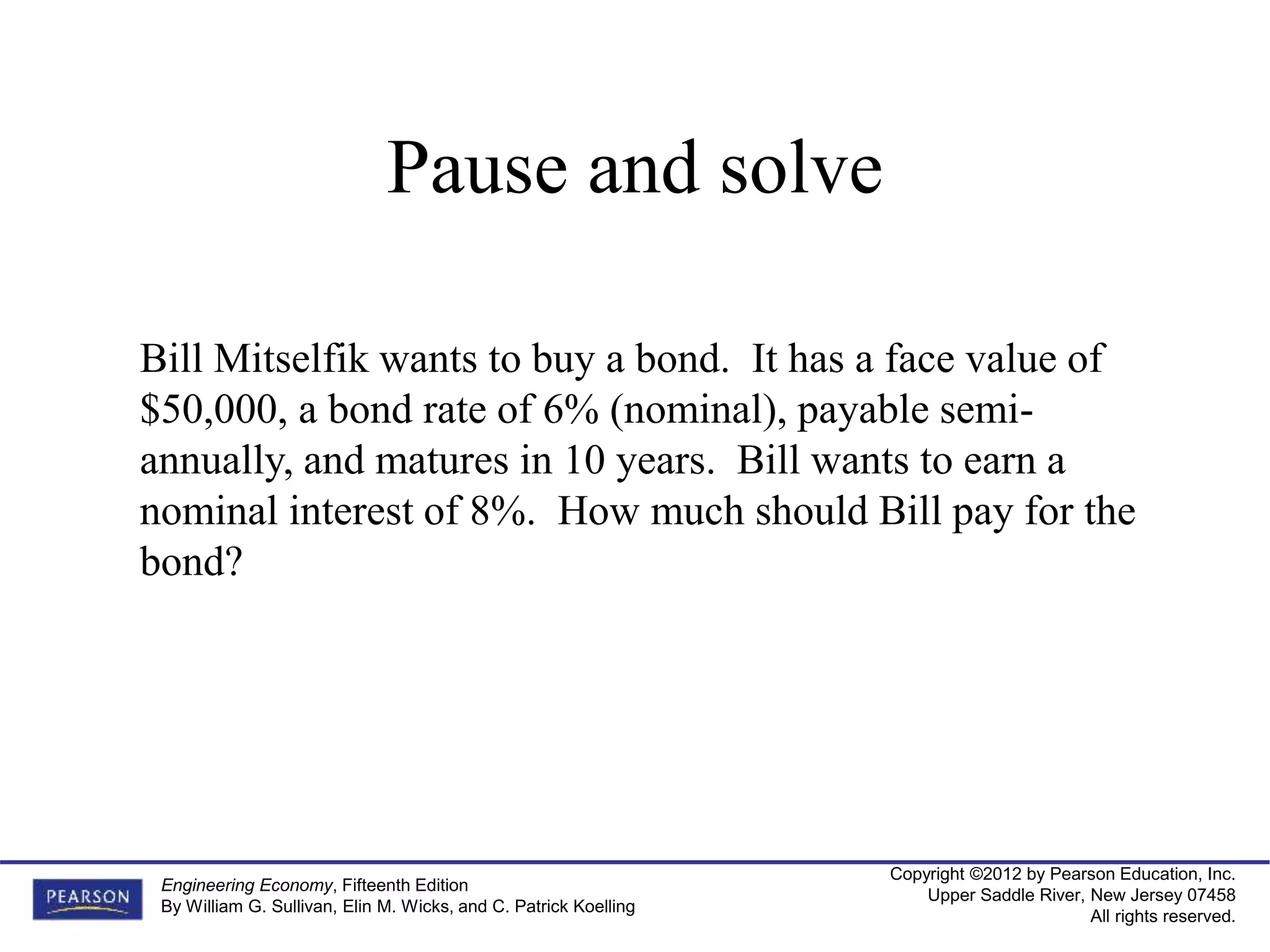 Copyright ©2012 by Pearson Education, Inc.
Upper Saddle River, New Jersey 07458
All rights reserved.
Engineering Economy, Fifteenth Edition
By William G. Sullivan, Elin M. Wicks, and C. Patrick Koelling
Bill Mitselfik wants to buy a bond. It has a face value of
$50,000, a bond rate of 6% (nominal), payable semi-
annually, and matures in 10 years. Bill wants to earn a
nominal interest of 8%. How much should Bill pay for the
bond?
Pause and solve
 