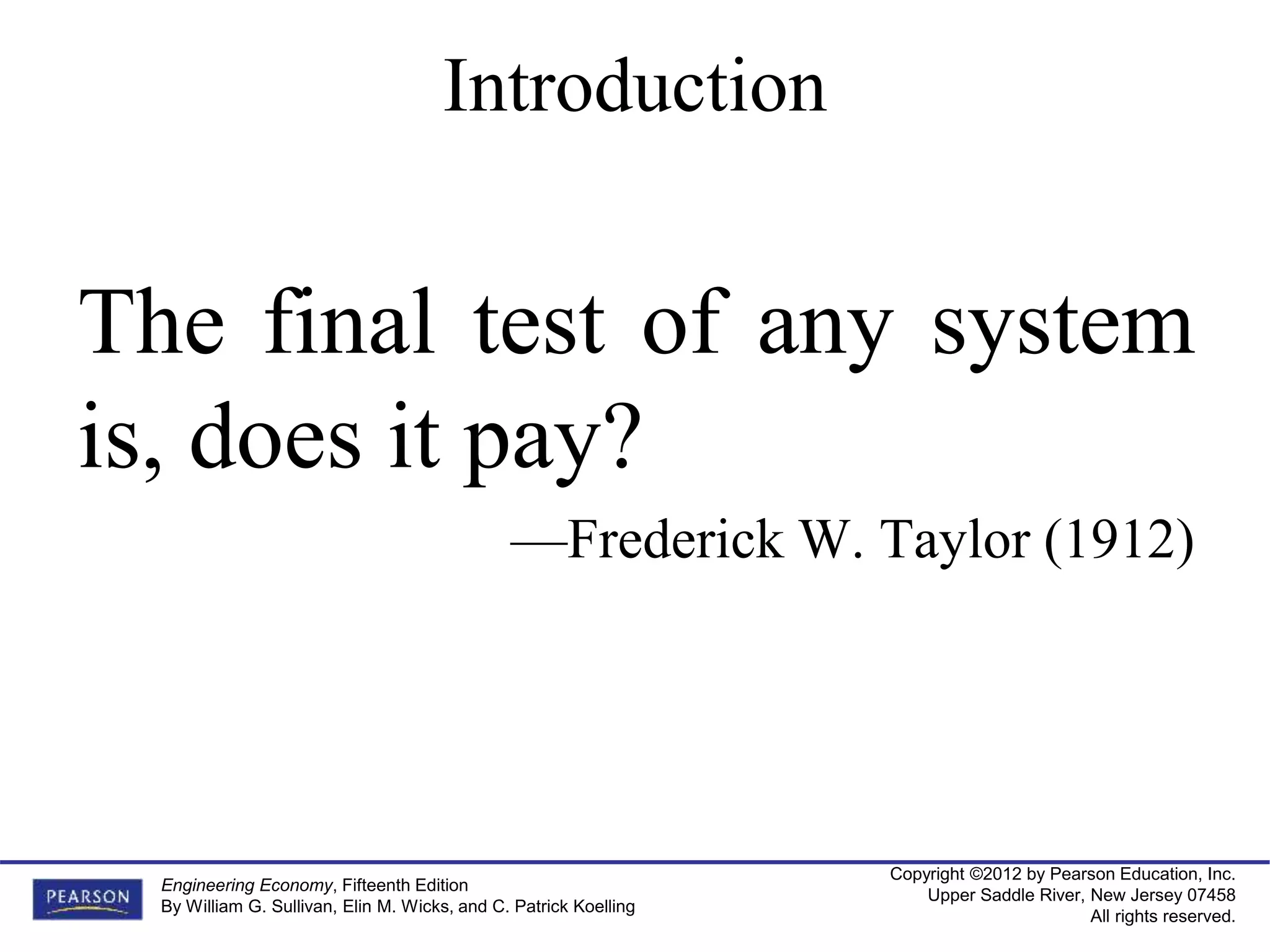 Copyright ©2012 by Pearson Education, Inc.
Upper Saddle River, New Jersey 07458
All rights reserved.
Engineering Economy, Fifteenth Edition
By William G. Sullivan, Elin M. Wicks, and C. Patrick Koelling
The final test of any system
is, does it pay?
—Frederick W. Taylor (1912)
Introduction
 