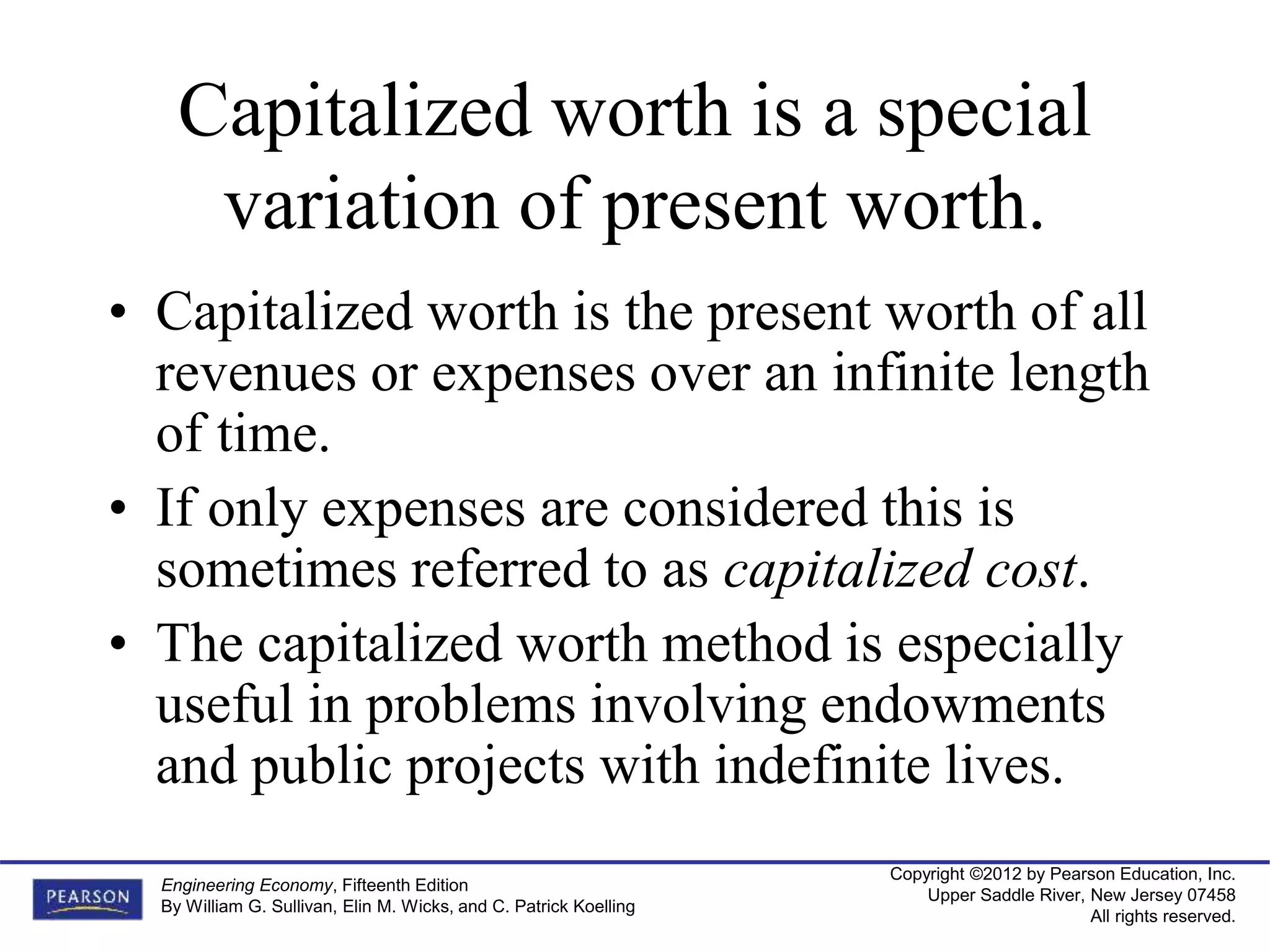 Copyright ©2012 by Pearson Education, Inc.
Upper Saddle River, New Jersey 07458
All rights reserved.
Engineering Economy, Fifteenth Edition
By William G. Sullivan, Elin M. Wicks, and C. Patrick Koelling
Capitalized worth is a special
variation of present worth.
• Capitalized worth is the present worth of all
revenues or expenses over an infinite length
of time.
• If only expenses are considered this is
sometimes referred to as capitalized cost.
• The capitalized worth method is especially
useful in problems involving endowments
and public projects with indefinite lives.
 