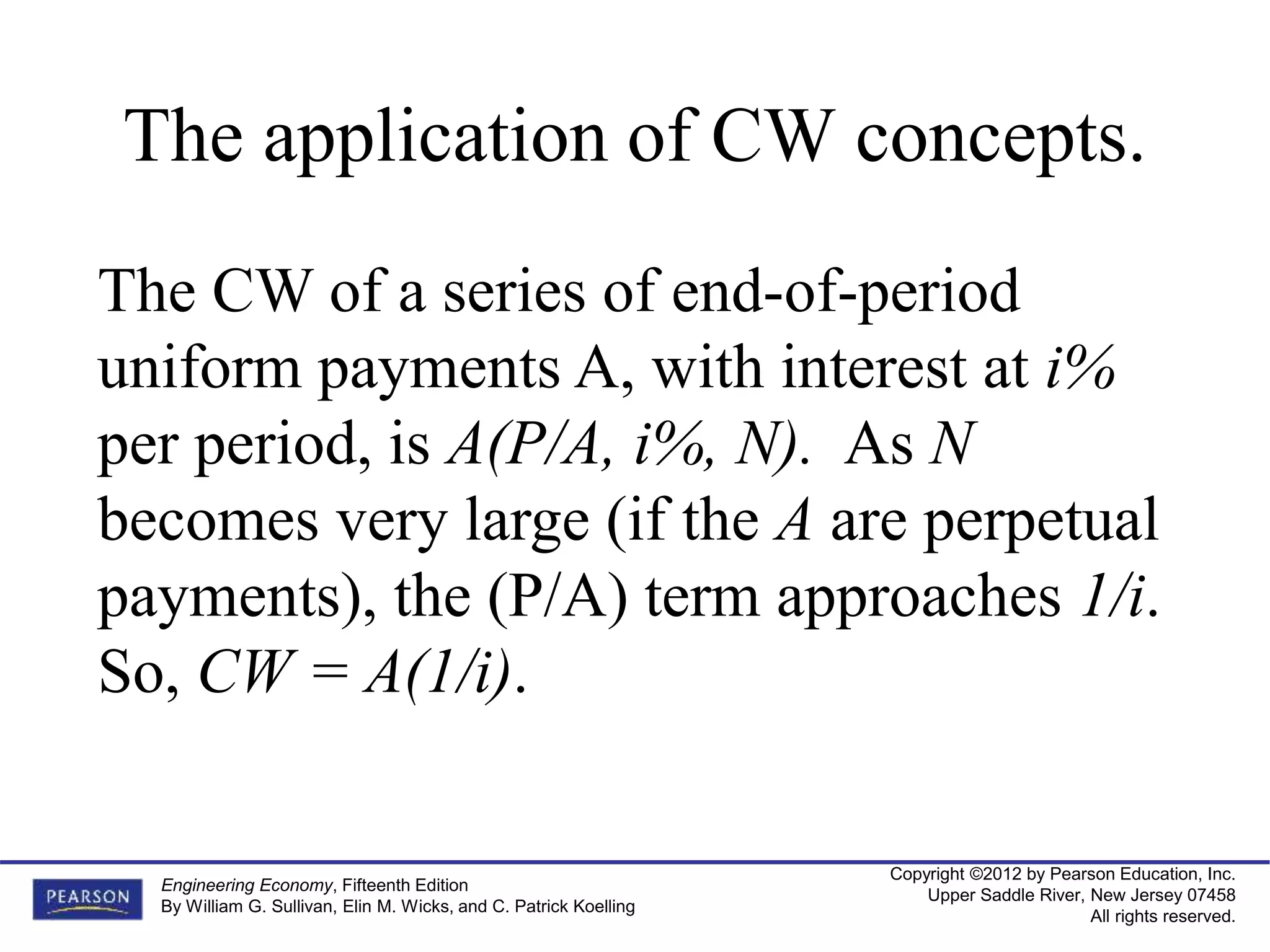 Copyright ©2012 by Pearson Education, Inc.
Upper Saddle River, New Jersey 07458
All rights reserved.
Engineering Economy, Fifteenth Edition
By William G. Sullivan, Elin M. Wicks, and C. Patrick Koelling
The application of CW concepts.
The CW of a series of end-of-period
uniform payments A, with interest at i%
per period, is A(P/A, i%, N). As N
becomes very large (if the A are perpetual
payments), the (P/A) term approaches 1/i.
So, CW = A(1/i).
 