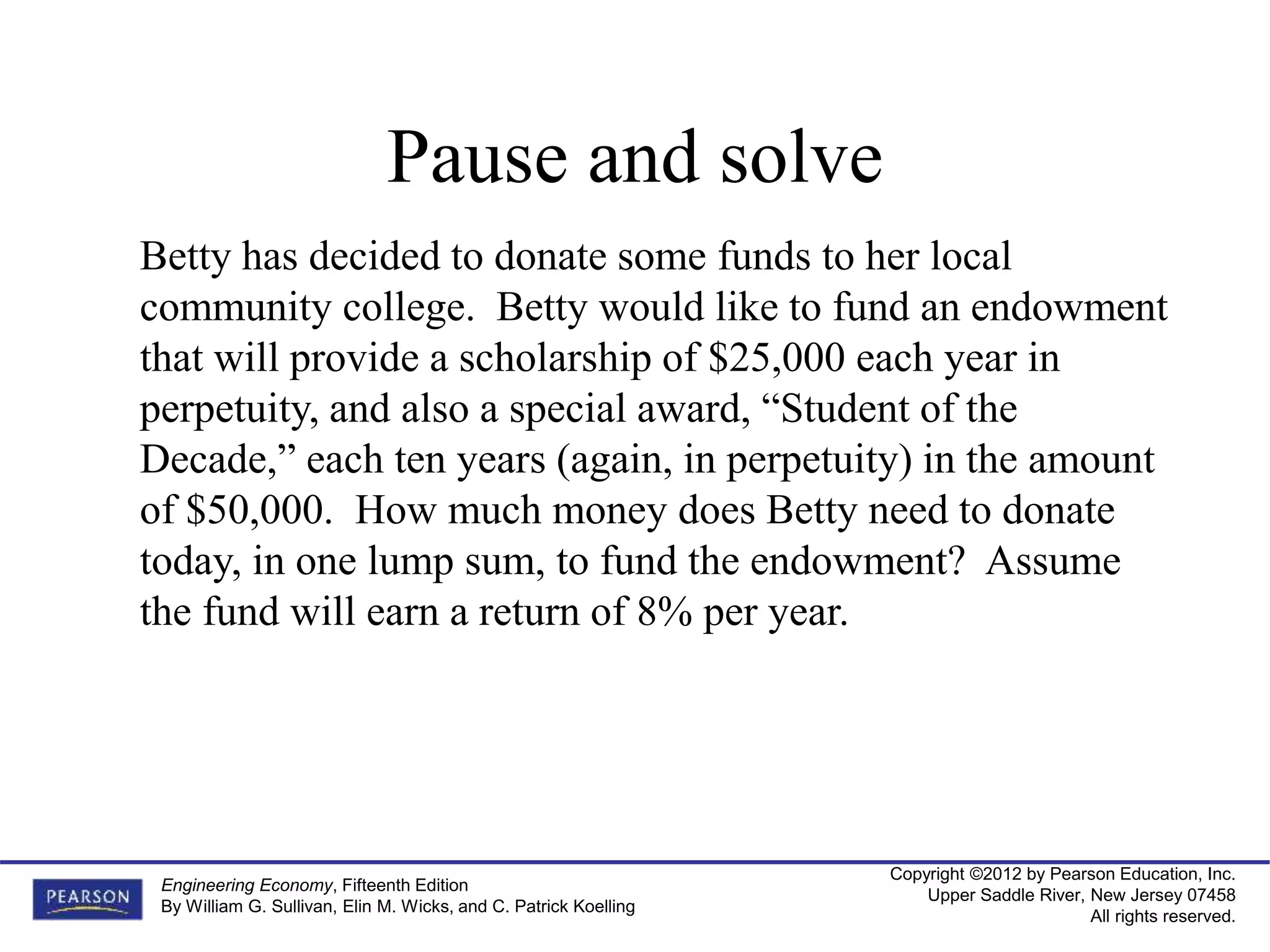 Copyright ©2012 by Pearson Education, Inc.
Upper Saddle River, New Jersey 07458
All rights reserved.
Engineering Economy, Fifteenth Edition
By William G. Sullivan, Elin M. Wicks, and C. Patrick Koelling
Betty has decided to donate some funds to her local
community college. Betty would like to fund an endowment
that will provide a scholarship of $25,000 each year in
perpetuity, and also a special award, “Student of the
Decade,” each ten years (again, in perpetuity) in the amount
of $50,000. How much money does Betty need to donate
today, in one lump sum, to fund the endowment? Assume
the fund will earn a return of 8% per year.
Pause and solve
 