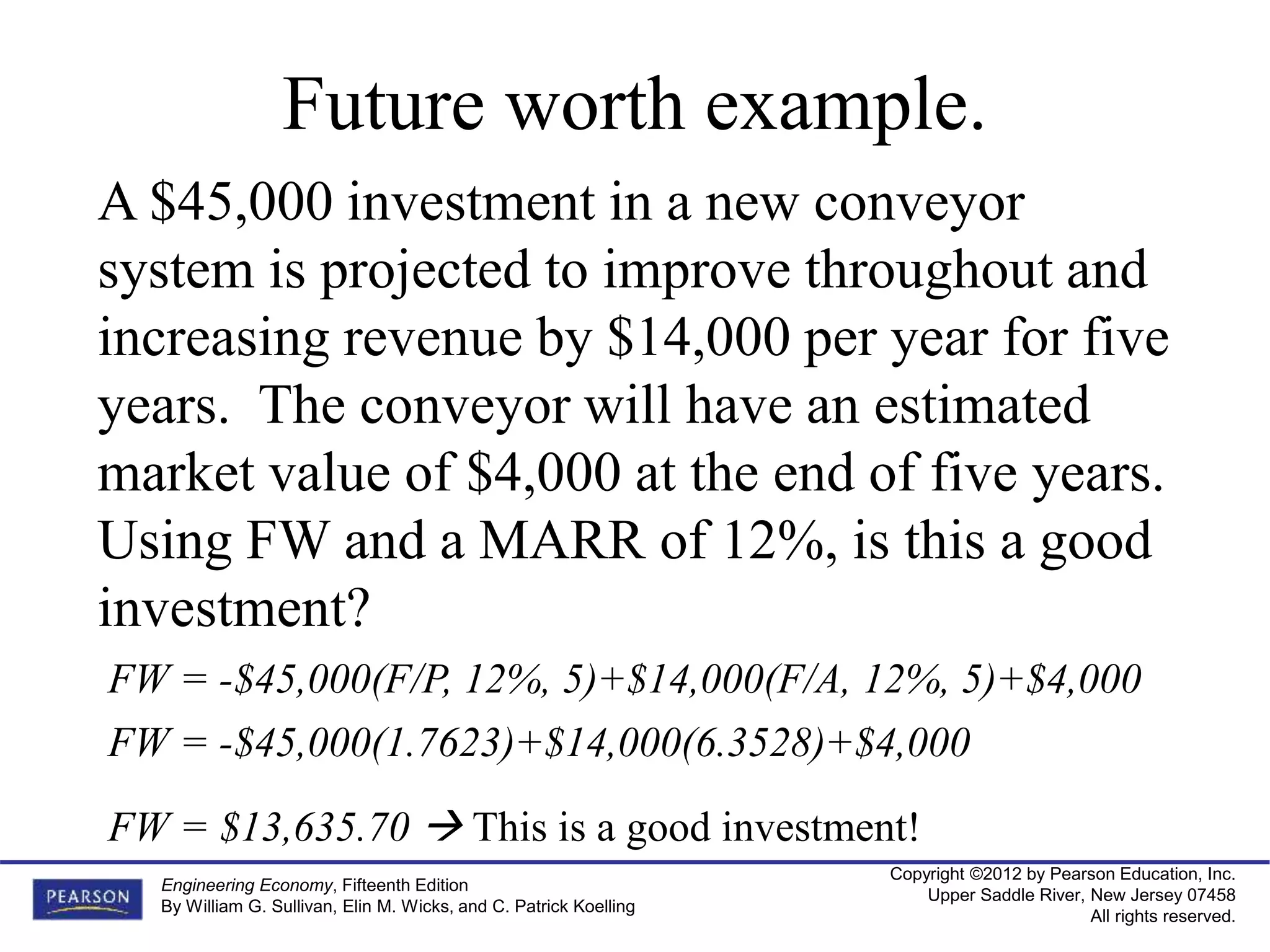 Copyright ©2012 by Pearson Education, Inc.
Upper Saddle River, New Jersey 07458
All rights reserved.
Engineering Economy, Fifteenth Edition
By William G. Sullivan, Elin M. Wicks, and C. Patrick Koelling
Future worth example.
A $45,000 investment in a new conveyor
system is projected to improve throughout and
increasing revenue by $14,000 per year for five
years. The conveyor will have an estimated
market value of $4,000 at the end of five years.
Using FW and a MARR of 12%, is this a good
investment?
FW = -$45,000(F/P, 12%, 5)+$14,000(F/A, 12%, 5)+$4,000
FW = $13,635.70  This is a good investment!
FW = -$45,000(1.7623)+$14,000(6.3528)+$4,000
 