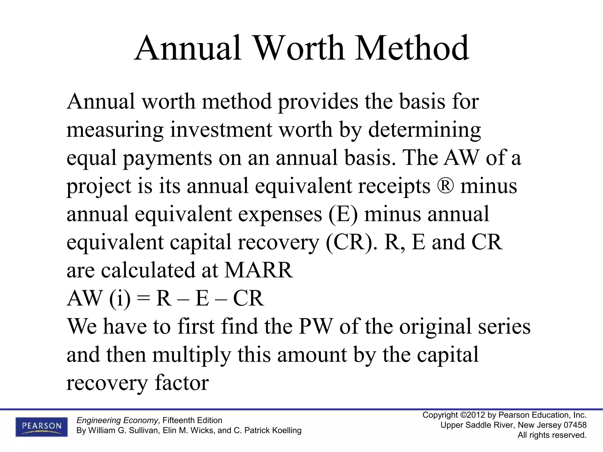 Copyright ©2012 by Pearson Education, Inc.
Upper Saddle River, New Jersey 07458
All rights reserved.
Engineering Economy, Fifteenth Edition
By William G. Sullivan, Elin M. Wicks, and C. Patrick Koelling
Annual Worth Method
Annual worth method provides the basis for
measuring investment worth by determining
equal payments on an annual basis. The AW of a
project is its annual equivalent receipts ® minus
annual equivalent expenses (E) minus annual
equivalent capital recovery (CR). R, E and CR
are calculated at MARR
AW (i) = R – E – CR
We have to first find the PW of the original series
and then multiply this amount by the capital
recovery factor
 