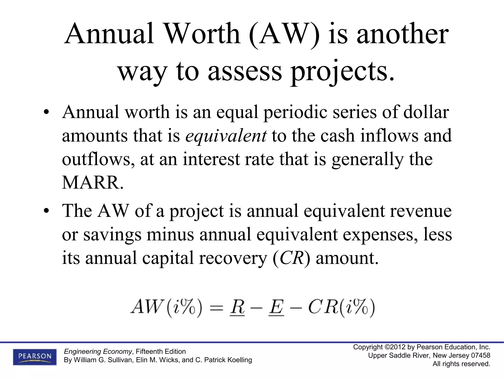 Copyright ©2012 by Pearson Education, Inc.
Upper Saddle River, New Jersey 07458
All rights reserved.
Engineering Economy, Fifteenth Edition
By William G. Sullivan, Elin M. Wicks, and C. Patrick Koelling
Annual Worth (AW) is another
way to assess projects.
• Annual worth is an equal periodic series of dollar
amounts that is equivalent to the cash inflows and
outflows, at an interest rate that is generally the
MARR.
• The AW of a project is annual equivalent revenue
or savings minus annual equivalent expenses, less
its annual capital recovery (CR) amount.
 