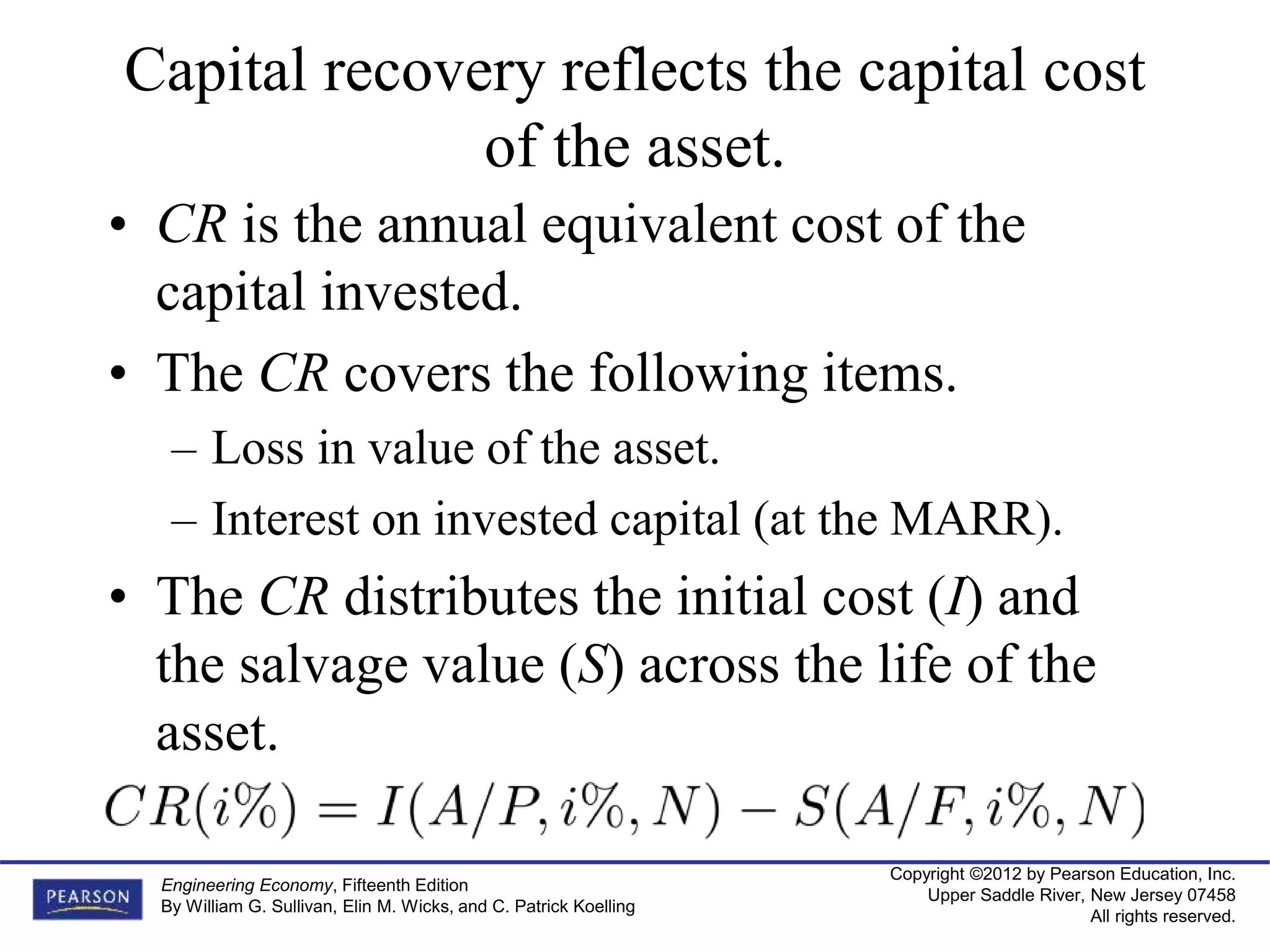 Copyright ©2012 by Pearson Education, Inc.
Upper Saddle River, New Jersey 07458
All rights reserved.
Engineering Economy, Fifteenth Edition
By William G. Sullivan, Elin M. Wicks, and C. Patrick Koelling
Capital recovery reflects the capital cost
of the asset.
• CR is the annual equivalent cost of the
capital invested.
• The CR covers the following items.
– Loss in value of the asset.
– Interest on invested capital (at the MARR).
• The CR distributes the initial cost (I) and
the salvage value (S) across the life of the
asset.
 