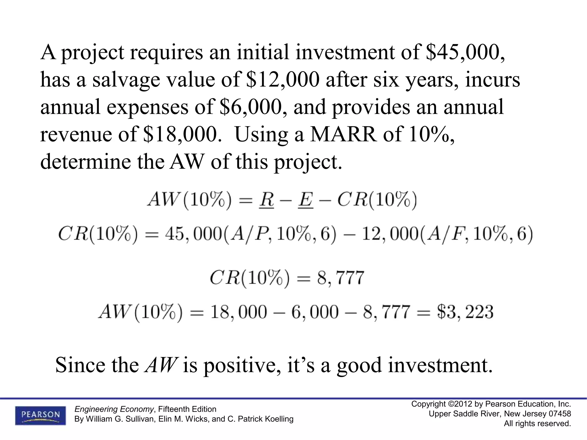 Copyright ©2012 by Pearson Education, Inc.
Upper Saddle River, New Jersey 07458
All rights reserved.
Engineering Economy, Fifteenth Edition
By William G. Sullivan, Elin M. Wicks, and C. Patrick Koelling
A project requires an initial investment of $45,000,
has a salvage value of $12,000 after six years, incurs
annual expenses of $6,000, and provides an annual
revenue of $18,000. Using a MARR of 10%,
determine the AW of this project.
Since the AW is positive, it’s a good investment.
 